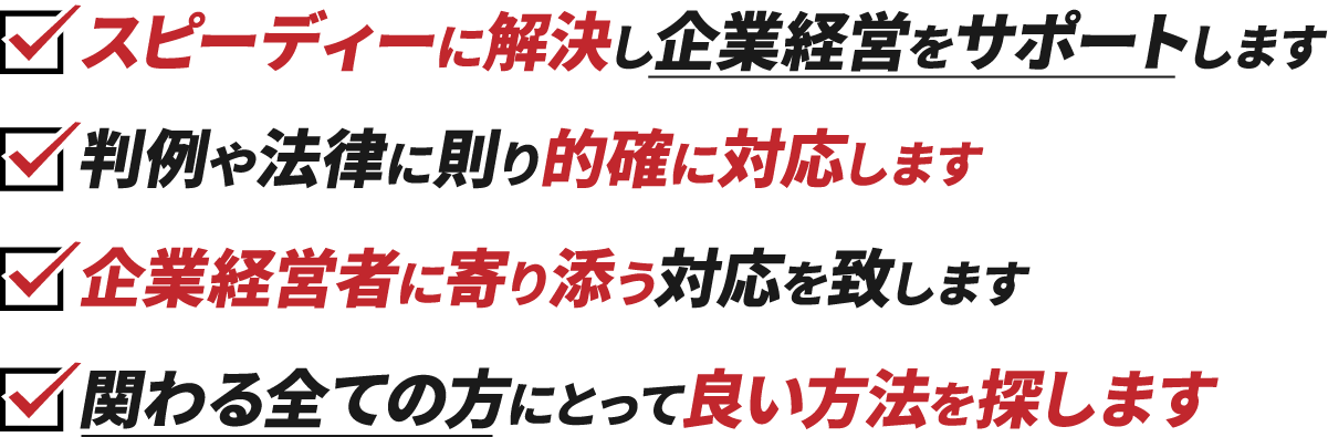 スピーディーに解決し企業経営をサポートします、判例や法律に則り的確に対応します、企業経営者に寄り添う対応を致します、関わる全ての方にとって良い方法を探します